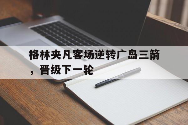 开云体育地址-格林夹凡客场逆转广岛三箭，晋级下一轮