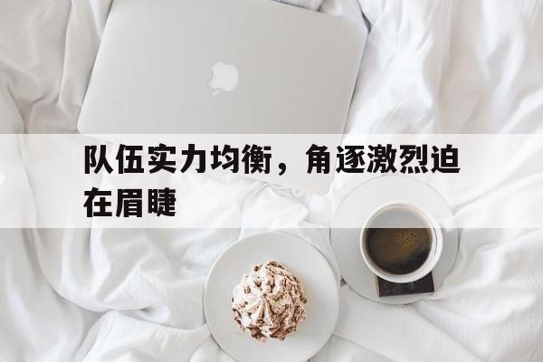 开云体育在线登录-队伍实力均衡，角逐激烈迫在眉睫
